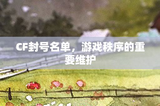 CF封号名单,游戏秩序的重要维护 CF封号名单,游戏秩序的重要维护