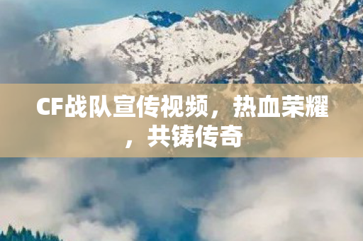CF战队宣传视频，热血荣耀，共铸传奇