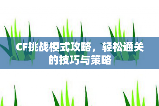 CF挑战模式攻略，轻松通关的技巧与策略