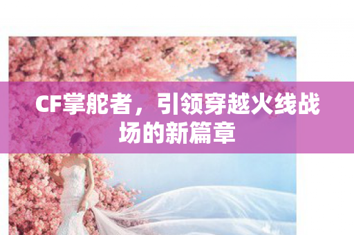 CF掌舵者，引领穿越火线战场的新篇章