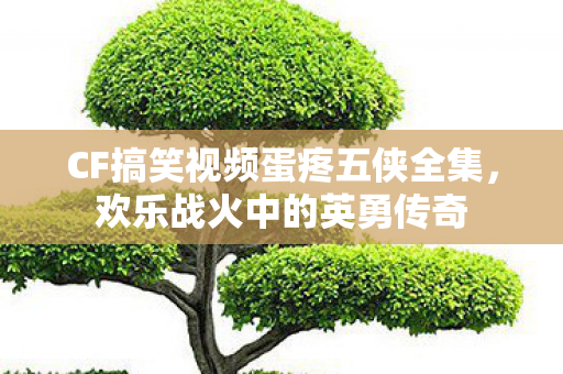 CF搞笑视频蛋疼五侠全集,欢乐战火中的英勇传奇 CF搞笑视频蛋疼五侠全集,欢乐战火中的英勇传奇