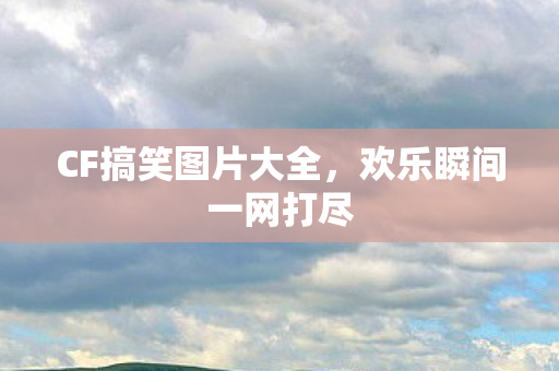 CF搞笑图片大全，欢乐瞬间一网打尽