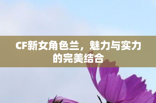 CF新女角色兰,魅力与实力的完美结合 CF新女角色兰,魅力与实力的完美结合
