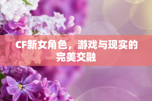 CF新女角色,游戏与现实的完美交融 CF新女角色,游戏与现实的完美交融