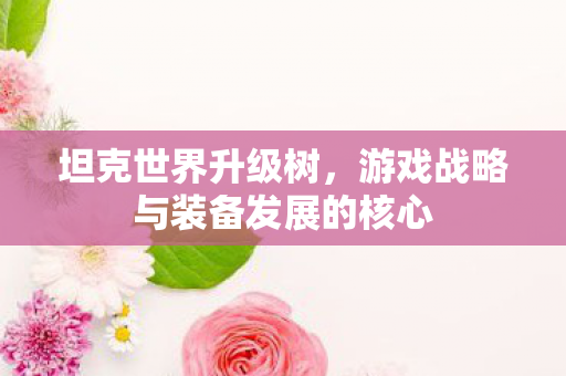 坦克世界升级树,游戏战略与装备发展的核心 坦克世界升级树,游戏战略与装备发展的核心