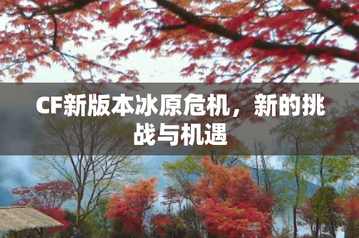 CF新版本冰原危机,新的挑战与机遇 CF新版本冰原危机,新的挑战与机遇