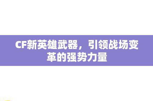 CF新英雄武器，引领战场变革的强势力量