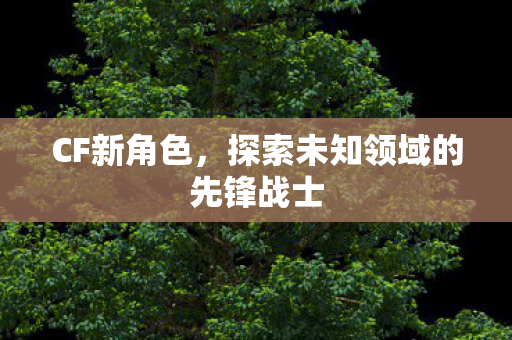 CF新角色,探索未知领域的先锋战士 CF新角色,探索未知领域的先锋战士