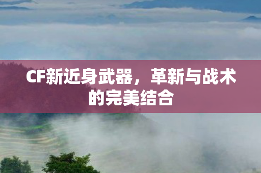 CF新近身武器,革新与战术的完美结合 CF新近身武器,革新与战术的完美结合