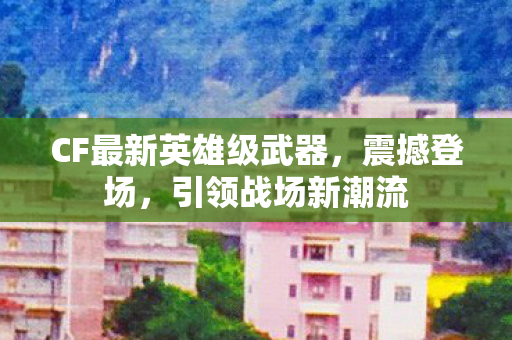 CF最新英雄级武器,震撼登场,引领战场新潮流 CF最新英雄级武器,震撼登场,引领战场新潮流