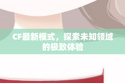 CF最新模式,探索未知领域的极致体验 CF最新模式,探索未知领域的极致体验
