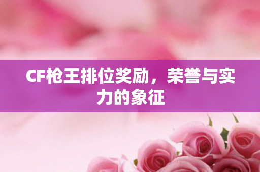 CF枪王排位奖励,荣誉与实力的象征 CF枪王排位奖励,荣誉与实力的象征