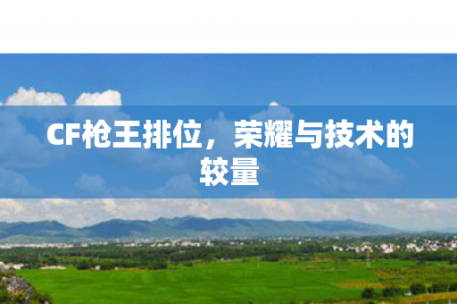 CF枪王排位,荣耀与技术的较量 CF枪王排位,荣耀与技术的较量