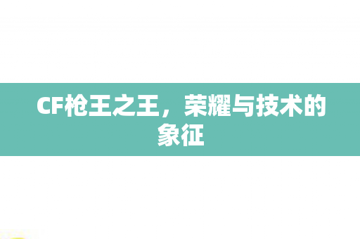CF枪王之王,荣耀与技术的象征 CF枪王之王,荣耀与技术的象征