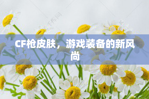 CF枪皮肤,游戏装备的新风尚 CF枪皮肤,游戏装备的新风尚