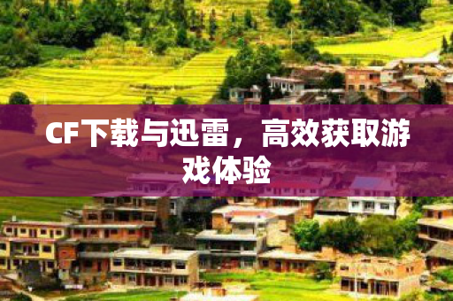 CF下载与迅雷,高效获取游戏体验 CF下载与迅雷,高效获取游戏体验