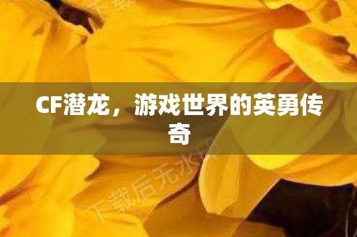 CF潜龙,游戏世界的英勇传奇 CF潜龙,游戏世界的英勇传奇