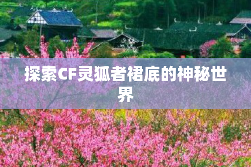 探索CF灵狐者裙底的神秘世界 探索CF灵狐者裙底的神秘世界