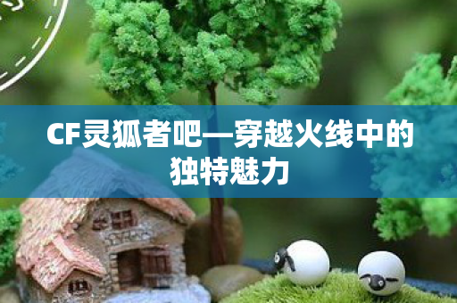 CF灵狐者吧—穿越火线中的独特魅力 CF灵狐者吧—穿越火线中的独特魅力