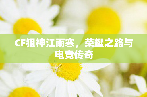 CF狙神江雨寒,荣耀之路与电竞传奇 CF狙神江雨寒,荣耀之路与电竞传奇