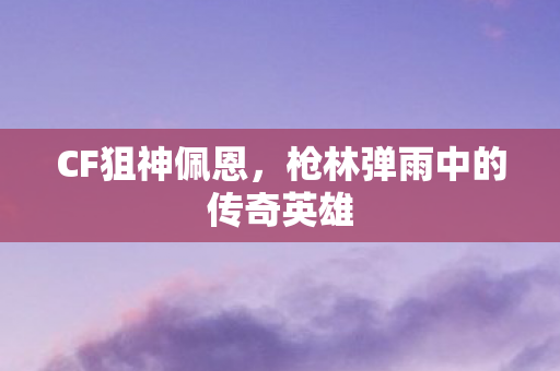CF狙神佩恩，枪林弹雨中的传奇英雄