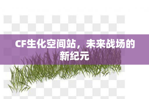 CF生化空间站,未来战场的新纪元 CF生化空间站,未来战场的新纪元