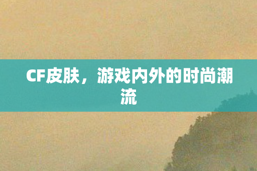 CF皮肤,游戏内外的时尚潮流 CF皮肤,游戏内外的时尚潮流