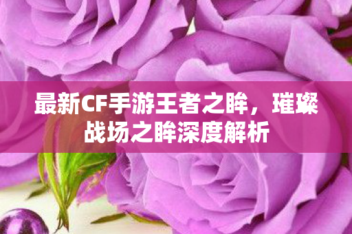 最新CF手游王者之眸,璀璨战场之眸深度解析 最新CF手游王者之眸,璀璨战场之眸深度解析