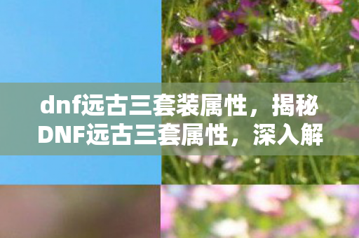dnf远古三套装属性,揭秘DNF远古三套属性,深入解析地下城与勇士的装备魅力 dnf远古三套装属性,揭秘DNF远古三套属性,深入解析地下城与勇士的装备魅力