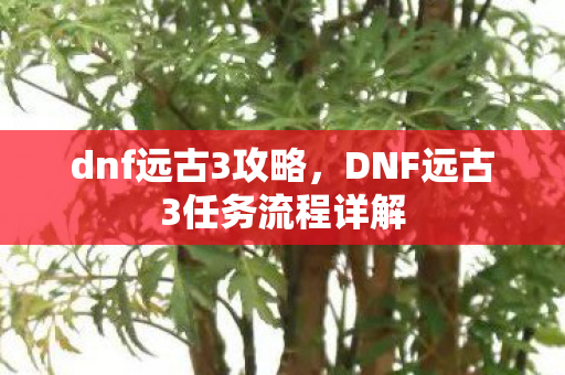 dnf远古3攻略,DNF远古3任务流程详解 dnf远古3攻略,DNF远古3任务流程详解