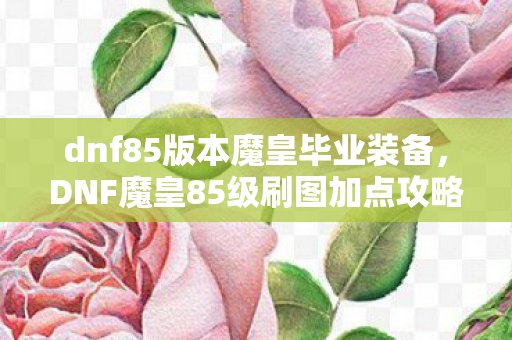 dnf85版本魔皇毕业装备,DNF魔皇85级刷图加点攻略,掌握核心技能,轻松提升效率 dnf85版本魔皇毕业装备,DNF魔皇85级刷图加点攻略,掌握核心技能,轻松提升效率
