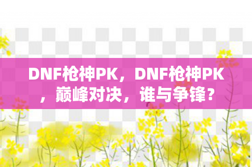 DNF枪神PK，DNF枪神PK，巅峰对决，谁与争锋？