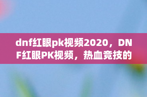 dnf红眼pk视频2020，DNF红眼PK视频，热血竞技的视觉盛宴