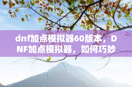 dnf加点模拟器60版本,DNF加点模拟器,如何巧妙使用并优化你的角色属性? dnf加点模拟器60版本,DNF加点模拟器,如何巧妙使用并优化你的角色属性?