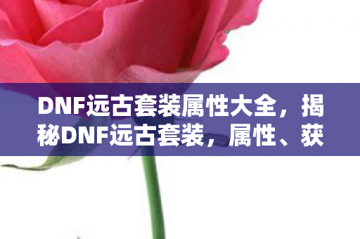 DNF远古套装属性大全,揭秘DNF远古套装,属性、获取方式与搭配策略 DNF远古套装属性大全,揭秘DNF远古套装,属性、获取方式与搭配策略
