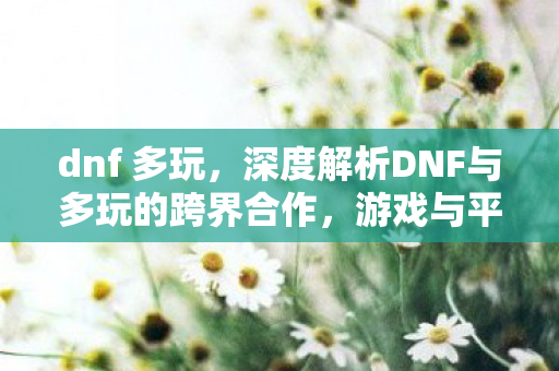 dnf 多玩,深度解析DNF与多玩的跨界合作,游戏与平台的共赢之道 dnf 多玩,深度解析DNF与多玩的跨界合作,游戏与平台的共赢之道
