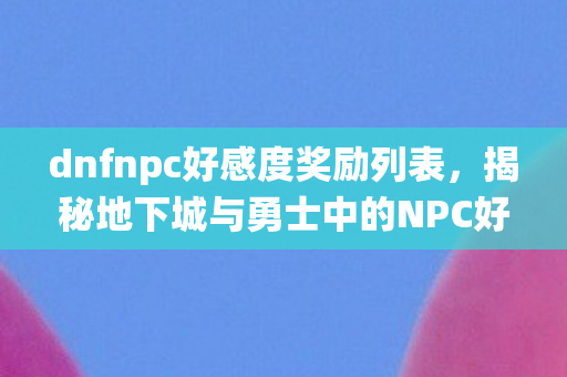 dnfnpc好感度奖励列表,揭秘地下城与勇士中的NPC好感度系统 dnfnpc好感度奖励列表,揭秘地下城与勇士中的NPC好感度系统