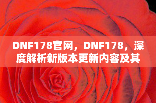 DNF178官网,DNF178,深度解析新版本更新内容及其影响 DNF178官网,DNF178,深度解析新版本更新内容及其影响
