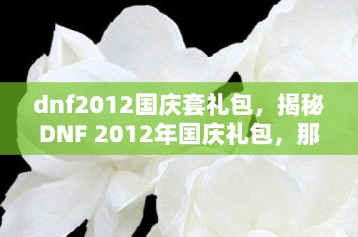 dnf2012国庆套礼包,揭秘DNF 2012年国庆礼包,那些令人心动的惊喜与福利! dnf2012国庆套礼包,揭秘DNF 2012年国庆礼包,那些令人心动的惊喜与福利!