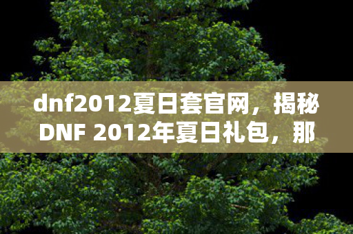 dnf2012夏日套官网,揭秘DNF 2012年夏日礼包,那些令人心动的惊喜与回忆 dnf2012夏日套官网,揭秘DNF 2012年夏日礼包,那些令人心动的惊喜与回忆