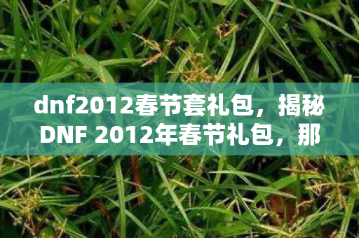 dnf2012春节套礼包,揭秘DNF 2012年春节礼包,那些年的惊喜与期待 dnf2012春节套礼包,揭秘DNF 2012年春节礼包,那些年的惊喜与期待