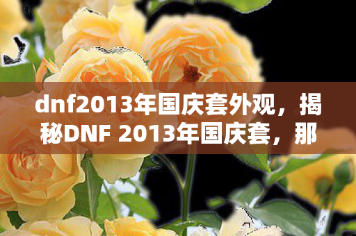 dnf2013年国庆套外观,揭秘DNF 2013年国庆套,那些年的经典记忆与独特魅力 dnf2013年国庆套外观,揭秘DNF 2013年国庆套,那些年的经典记忆与独特魅力