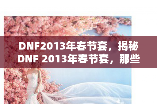 DNF2013年春节套,揭秘DNF 2013年春节套,那些令人心动的惊喜与回忆 DNF2013年春节套,揭秘DNF 2013年春节套,那些令人心动的惊喜与回忆