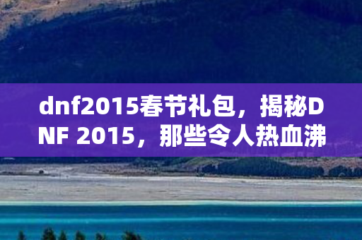 dnf2015春节礼包,揭秘DNF 2015,那些令人热血沸腾的日子 dnf2015春节礼包,揭秘DNF 2015,那些令人热血沸腾的日子