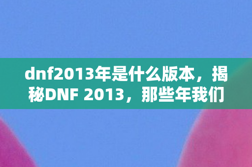 dnf2013年是什么版本,揭秘DNF 2013,那些年我们追过的经典游戏时代 dnf2013年是什么版本,揭秘DNF 2013,那些年我们追过的经典游戏时代