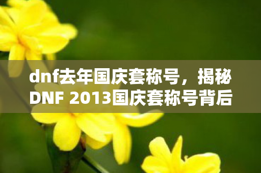 dnf去年国庆套称号,揭秘DNF 2013国庆套称号背后的故事与独特魅力 dnf去年国庆套称号,揭秘DNF 2013国庆套称号背后的故事与独特魅力