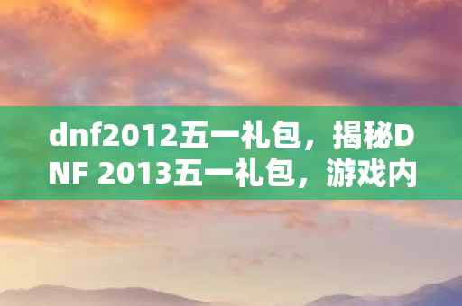 dnf2012五一礼包,揭秘DNF 2013五一礼包,游戏内外的惊喜福利! dnf2012五一礼包,揭秘DNF 2013五一礼包,游戏内外的惊喜福利!