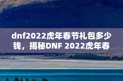 dnf2022虎年春节礼包多少钱，揭秘DNF 2022虎年春节礼包，全新内容，惊喜连连看！