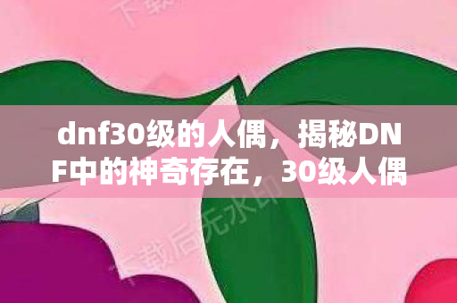 dnf30级的人偶,揭秘DNF中的神奇存在,30级人偶 dnf30级的人偶,揭秘DNF中的神奇存在,30级人偶