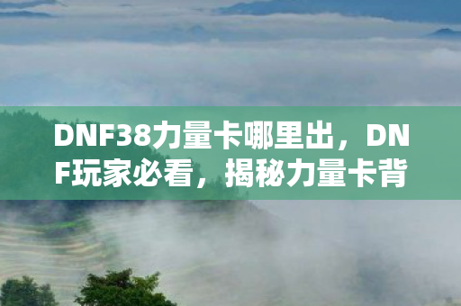 DNF38力量卡哪里出,DNF玩家必看,揭秘力量卡背后的秘密,提升角色战力必备攻略! DNF38力量卡哪里出,DNF玩家必看,揭秘力量卡背后的秘密,提升角色战力必备攻略!